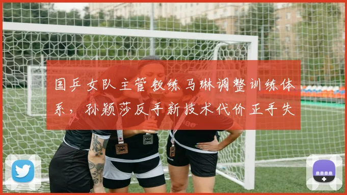 国乒女队主管教练马琳调整训练体系,孙颖莎反手新技术代价正手失误率上升