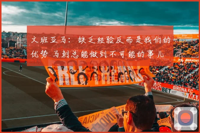 文班亚马：缺乏经验反而是我们的优势 马刺总能做到不可能的事儿