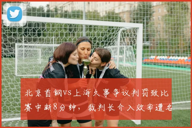 北京首钢vs上海久事争议判罚致比赛中断8分钟，裁判长介入效率遭名记炮轰
