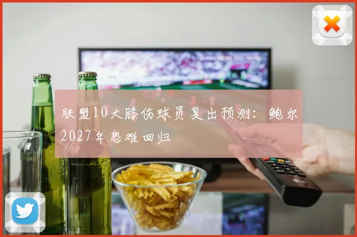 联盟10大膝伤球员复出预测：鲍尔2027年恐难回归