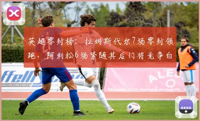 英超零封榜：拉姆斯代尔7场零封领跑，阿利松6场紧随其后门将竞争白热化