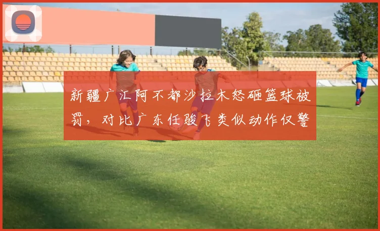新疆广汇阿不都沙拉木怒砸篮球被罚，对比广东任骏飞类似动作仅警告