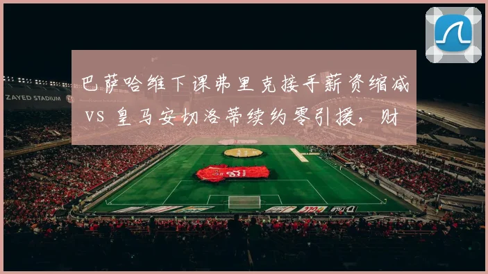 巴萨哈维下课弗里克接手薪资缩减 vs 皇马安切洛蒂续约零引援，财政健康度决定战术自由度