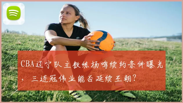 CBA辽宁队主教练杨鸣续约条件曝光,三连冠伟业能否延续王朝?